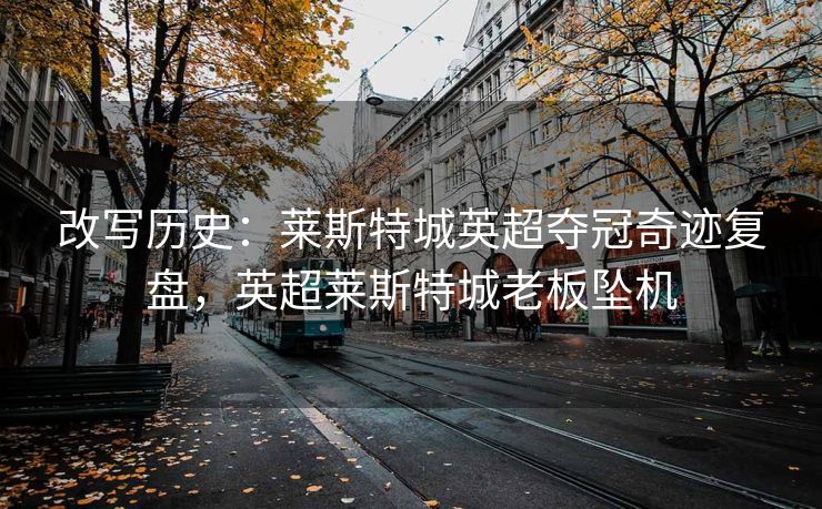 改写历史：莱斯特城英超夺冠奇迹复盘，英超莱斯特城老板坠机