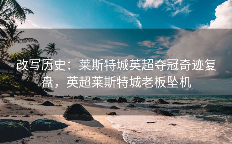 改写历史：莱斯特城英超夺冠奇迹复盘，英超莱斯特城老板坠机  第2张