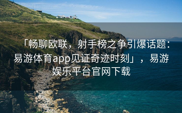 「畅聊欧联，射手榜之争引爆话题：易游体育app见证奇迹时刻」，易游娱乐平台官网下载
