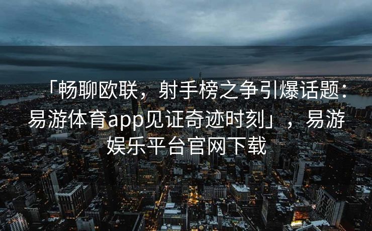 「畅聊欧联，射手榜之争引爆话题：易游体育app见证奇迹时刻」，易游娱乐平台官网下载  第2张